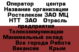 Оператор Call-центра › Название организации ­ Ростелеком ЗАО МЦ НТТ, ЗАО › Отрасль предприятия ­ Телекоммуникации › Минимальный оклад ­ 20 000 - Все города Работа » Вакансии   . Крым,Бахчисарай